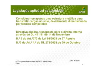 Legislação aplicável vs realidade

  Considerar-se apenas uma estrutura metálica para
  transmitir cargas ao solo, devidamente dimensionada
  por técnico competente

  Directiva quadro, transposta para o direito interno
  através do DL 441/91 de 14 de Novembro
  N.º 2 do Art.º273 da Lei 99/2003 de 27 Agosto
  N.º2 do Art.º 4.º do DL 273/2003 de 29 de Outubro




 8.º Congresso Internacional de SHST – Alfandega   Julho de 2008
 Porto
                                                                   5
 