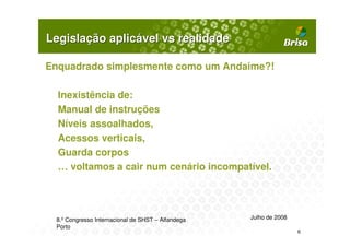 Legislação aplicável vs realidade

Enquadrado simplesmente como um Andaime?!

  Inexistência de:
  Manual de instruções
  Níveis assoalhados,
  Acessos verticais,
  Guarda corpos
  … voltamos a cair num cenário incompatível.




 8.º Congresso Internacional de SHST – Alfandega   Julho de 2008
 Porto
                                                                   6
 