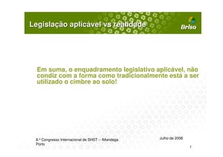 Legislação aplicável vs realidade




  Em suma, o enquadramento legislativo aplicável, não
  condiz com a forma como tradicionalmente está a ser
  utilizado o cimbre ao solo!




 8.º Congresso Internacional de SHST – Alfandega   Julho de 2008
 Porto
                                                                   7
 