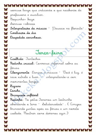 sorriso largo que indicarão o que receberão da
professora e auxiliar.
Boquinha= beijo
Sorriso =abraço
Interpretação da música “ Passeio na floresta”.
Avaliação do dia
Despedida carinhosa.



               Terça-feira
Acolhida: Fantoches
Rodinha inicial: Conversa informal sobre as
férias
Alongamento: Dançar a música “ Você é luz, é
raio estrela e luar...” interpretando-a com
movimentos largos.
Higiene
Lanche
Brinquedo inflável
Rodinha: No pátio Faremos um teatrinho
abordando o tema “ Solidariedade”. ( Amigos
brincando juntos após as férias e um novato
isolado. Mostrar como devemos agir.)
 