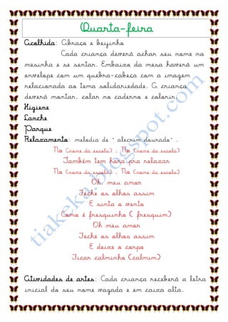 Quarta-feira
Acolhida: Abraço e beijinho
          Cada criança deverá achar seu nome na
mesinha e se sentar. Embaixo da mesa haverá um
envelope com um quebra-cabeça com a imagem
relacionada ao tema solidariedade. A criança
deverá montar, colar no caderno e colorir.
Higiene
Lanche
Parque
Relaxamento: melodia de “alecrim dourado”.
        No Cnome da escola) , No (nome da escola)
           Também tem hora pra relaxar
        No (nome da escola) , No (nome da escola)
                    Oh, meu amor
               Feche os olhos assim
                   E sinta o vento
          Como é fresquinho ( fresquim)
                    Oh meu amor
               Feche os olhos assim
                   E deixe o corpo
             Ficar calminho (calmim)

Atividades de artes: Cada criança receberá a letra
inicial do seu nome vazada e em caixa alta.
 