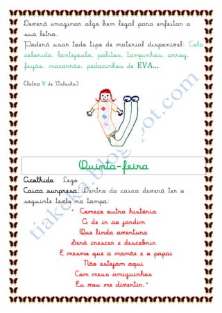 Deverá imaginar algo bem legal para enfeitar a
sua letra.
Poderá usar todo tipo de material disponível: Cola
colorida, lantejoula, palitos, tampinhas, arroz,
feijão, macarrão, pedacinhos de EVA...

(letra V de Valeska)




                       Quinta-feira
Acolhida: Lego
Caixa surpresa: Dentro da caixa deverá ter o
seguinte texto na tampa:
              “ Começo outra história
                 A de ir ao jardim
                Que linda aventura
              Será crescer e descobrir
           E mesmo que a mamãe e o papai
                 Não estejam aqui
               Com meus amiguinhos
               Eu vou me divertir.”
 
