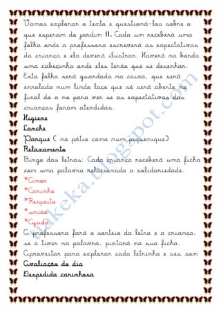 Vamos explorar o texto e questioná-los sobre o
que esperam do jardim II. Cada um receberá uma
folha onde a professora escreverá as expectativas
da criança e ela deverá ilustrar. Haverá na borda
uma cabeçinha onde eles terão que se desenhar.
Esta folha será guardada na caixa, que será
enrolada num lindo laço que só será aberto no
final do a no para ver se as expectativas das
crianças foram atendidas.
Higiene
Lanche
Parque ( no pátio como num piquenique)
Relaxamento
Bingo das letras: Cada criança receberá uma ficha
com uma palavra relacionada a solidariedade.
*Amor
*Carinho
*Respeito
*união
*Ajuda
A professora fará o sorteio da letra e a criança,
se a tiver na palavra, pintará na sua ficha.
Aproveitar para explorar cada letrinha e seu som
Avaliação do dia
Despedida carinhosa
 