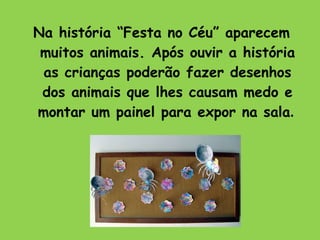 Na história “Festa no Céu” aparecem muitos animais. Após ouvir a história as crianças poderão fazer desenhos dos animais que lhes causam medo e montar um painel para expor na sala .  