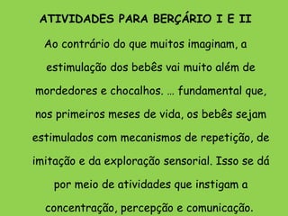ATIVIDADES PARA BERÇÁRIO I E II Ao contrário do que muitos imaginam, a estimulação dos bebês vai muito além de mordedores e chocalhos. É fundamental que, nos primeiros meses de vida, os bebês sejam estimulados com mecanismos de repetição, de imitação e da exploração sensorial. Isso se dá por meio de atividades que instigam a concentração, percepção e comunicação .  