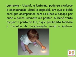 Lanterna  - Usando a lanterna, pode-se explorar a coordenação visual e espacial, em que o bebê terá que acompanhar com os olhos o espaço por onde o ponto luminoso irá passar. O bebê tenta “pegar” o ponto de luz, o que possibilita também o trabalho de coordenação visual e motora. 
