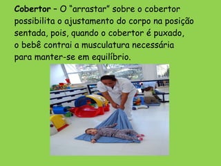 Cobertor  – O “arrastar” sobre o cobertor  possibilita o ajustamento do corpo na posição sentada, pois, quando o cobertor é puxado,  o bebê contrai a musculatura necessária  para manter-se em equilíbrio. 