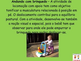 Andando com brinquedo  – A atividade de locomoção com apoio tem como objetivo tonificar a musculatura relacionada à posição em pé. O deslocamento contribui para o equilíbrio postural. Com a atividade, desenvolve-se também a noção visual e espacial, pois o bebê tem que observar para onde ele pode empurrar o brinquedo para poder deslocar-se. 