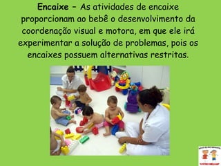 Encaixe –  As atividades de encaixe proporcionam ao bebê o desenvolvimento da coordenação visual e motora, em que ele irá experimentar a solução de problemas, pois os encaixes possuem alternativas restritas . 