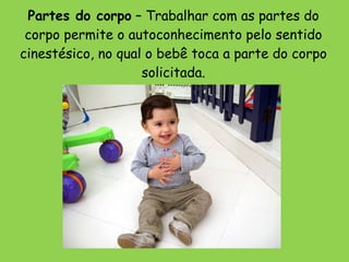 Partes do corpo  – Trabalhar com as partes do corpo permite o autoconhecimento pelo sentido cinestésico, no qual o bebê toca a parte do corpo solicitada. 