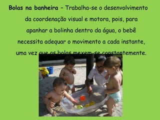 Bolas na banheira  – Trabalha-se o desenvolvimento da coordenação visual e motora, pois, para apanhar a bolinha dentro da água, o bebê necessita adequar o movimento a cada instante, uma vez que as bolas mexem-se constantemente. 