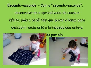 Esconde-esconde  – Com o “esconde-esconde”, desenvolve-se o aprendizado de causa e efeito, pois o bebê tem que puxar o lenço para descobrir onde está o brinquedo que estava sendo usado por ele. 