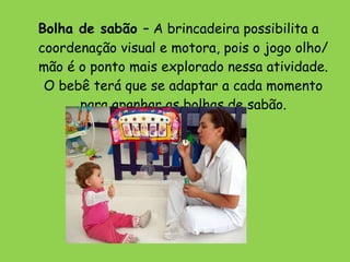   Bolha de sabão  – A brincadeira possibilita a coordenação visual e motora, pois o jogo olho/mão é o ponto mais explorado nessa atividade. O bebê terá que se adaptar a cada momento para apanhar as bolhas de sabão. 