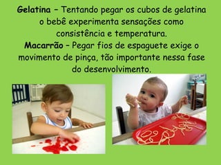 Gelatina –  Tentando pegar os cubos de gelatina o bebê experimenta sensações como consistência e temperatura. Macarrão  – Pegar fios de espaguete exige o movimento de pinça, tão importante nessa fase do desenvolvimento. 