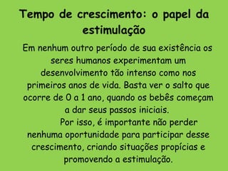 Tempo de crescimento: o papel da estimulação     Em nenhum outro período de sua existência os seres humanos experimentam um desenvolvimento tão intenso como nos primeiros anos de vida. Basta ver o salto que ocorre de 0 a 1 ano, quando os bebês começam a dar seus passos iniciais.          Por isso, é importante não perder nenhuma oportunidade para participar desse crescimento, criando situações propícias e promovendo a estimulação.         