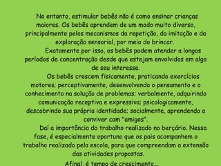          No entanto, estimular bebês não é como ensinar crianças maiores. Os bebês aprendem de um modo muito diverso, principalmente pelos mecanismos da repetição, da imitação e da exploração sensorial, por meio do brincar.          Exatamente por isso, os bebês podem atender a longos períodos de concentração desde que estejam envolvidos em algo de seu interesse.         Os bebês crescem fisicamente, praticando exercícios motores; perceptivamente, desenvolvendo o pensamento e o conhecimento na solução de problemas; verbalmente, adquirindo comunicação receptiva e expressiva; psicologicamente, descobrindo sua própria identidade; socialmente, aprendendo a conviver com "amigos".         Daí a importância do trabalho realizado no berçário. Nessa fase, é especialmente oportuno que os pais acompanhem o trabalho realizado pela escola, para que compreendam a extensão das atividades propostas.         Afinal, é tempo de crescimento... 