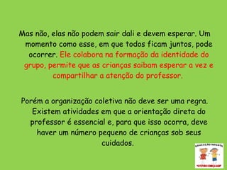 Mas não, elas não podem sair dali e devem esperar. Um momento como esse, em que todos ficam juntos, pode ocorrer.  Ele colabora na formação da identidade do grupo, permite que as crianças saibam esperar a vez e compartilhar a atenção do professor.  Porém a organização coletiva não deve ser uma regra. Existem atividades em que a orientação direta do professor é essencial e, para que isso ocorra, deve haver um número pequeno de crianças sob seus cuidados.  