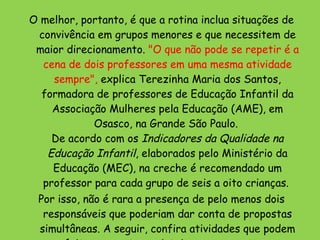 O melhor, portanto, é que a rotina inclua situações de convivência em grupos menores e que necessitem de maior direcionamento.  "O que não pode se repetir é a cena de dois professores em uma mesma atividade sempre",  explica Terezinha Maria dos Santos, formadora de professores de Educação Infantil da Associação Mulheres pela Educação (AME), em Osasco, na Grande São Paulo.  De acordo com os  Indicadores da Qualidade na Educação Infantil , elaborados pelo Ministério da Educação (MEC), na creche é recomendado um professor para cada grupo de seis a oito crianças.  Por isso, não é rara a presença de pelo menos dois responsáveis que poderiam dar conta de propostas simultâneas. A seguir, confira atividades que podem ser feitas com a turma inteira ao mesmo tempo, e outras que necessitam de atenção individualizada .  
