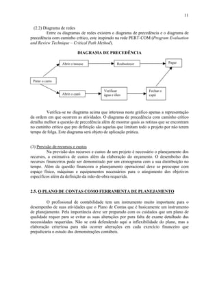 11
(2.2) Diagrama de redes
Entre os diagramas de redes existem o diagrama de precedência e o diagrama de
precedência com caminho crítico, este inspirado na rede PERT-COM (Program Evaluation
and Review Technique – Critical Path Method).
DIAGRAMA DE PRECEDÊNCIA
Parar o carro
Abrir o tanque Reabastecer Pagar
Abrir o capô
Fechar o
capô
Verificar
água e óleo
Verifica-se no diagrama acima que interessa neste gráfico apenas a representação
da ordem em que ocorrem as atividades. O diagrama de precedência com caminho crítico
detalha melhor a questão de precedência além de mostrar quais as rotinas que se encontram
no caminho crítico que pro definição são aquelas que limitam todo o projeto por não terem
tempo de folga. Este diagrama será objeto de aplicação prática.
(3) Previsão de recursos e custos
Na previsão dos recursos e custos de um projeto é necessário o planejamento dos
recursos, a estimativa de custos além da elaboração do orçamento. O desembolso dos
recursos financeiros pode ser demonstrado por um cronograma com a sua distribuição no
tempo. Além da questão financeira o planejamento operacional deve se preocupar com
espaço físico, máquinas e equipamentos necessários para o atingimento dos objetivos
específicos além da definição da mão-de-obra requerida.
2.5. O PLANO DE CONTAS COMO FERRAMENTA DE PLANEJAMENTO
O profissional de contabilidade tem um instrumento muito importante para o
desempenho de suas atividades que o Plano de Contas que é basicamente um instrumento
de planejamento. Pela importância deve ser preparado com os cuidados que um plano de
qualidade requer para se evitar as suas alterações por pura falta de exame detalhado das
necessidades requeridas. Não se está defendendo aqui a inflexibilidade do plano, mas a
elaboração criteriosa para não ocorrer alterações em cada exercício financeiro que
prejudicaria o estudo das demonstrações contábeis.
 