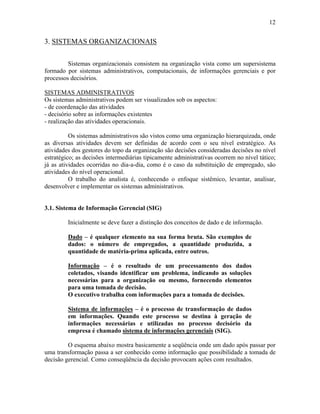 12
3. SISTEMAS ORGANIZACIONAIS
Sistemas organizacionais consistem na organização vista como um supersistema
formado por sistemas administrativos, computacionais, de informações gerenciais e por
processos decisórios.
SISTEMAS ADMINISTRATIVOS
Os sistemas administrativos podem ser visualizados sob os aspectos:
- de coordenação das atividades
- decisório sobre as informações existentes
- realização das atividades operacionais.
Os sistemas administrativos são vistos como uma organização hierarquizada, onde
as diversas atividades devem ser definidas de acordo com o seu nível estratégico. As
atividades dos gestores do topo da organização são decisões consideradas decisões no nível
estratégico; as decisões intermediárias tipicamente administrativas ocorrem no nível tático;
já as atividades ocorridas no dia-a-dia, como é o caso da substituição de empregado, são
atividades do nível operacional.
O trabalho do analista é, conhecendo o enfoque sistêmico, levantar, analisar,
desenvolver e implementar os sistemas administrativos.
3.1. Sistema de Informação Gerencial (SIG)
Inicialmente se deve fazer a distinção dos conceitos de dado e de informação.
Dado – é qualquer elemento na sua forma bruta. São exemplos de
dados: o número de empregados, a quantidade produzida, a
quantidade de matéria-prima aplicada, entre outros.
Informação – é o resultado de um processamento dos dados
coletados, visando identificar um problema, indicando as soluções
necessárias para a organização ou mesmo, fornecendo elementos
para uma tomada de decisão.
O executivo trabalha com informações para a tomada de decisões.
Sistema de informações – é o processo de transformação de dados
em informações. Quando este processo se destina à geração de
informações necessárias e utilizadas no processo decisório da
empresa é chamado sistema de informações gerenciais (SIG).
O esquema abaixo mostra basicamente a seqüência onde um dado após passar por
uma transformação passa a ser conhecido como informação que possibilidade a tomada de
decisão gerencial. Como conseqüência da decisão provocam ações com resultados.
 