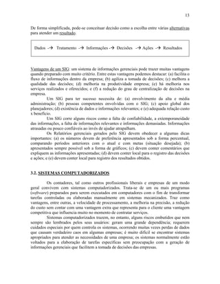 13
De forma simplificada, pode-se conceituar decisão como a escolha entre várias alternativas
para atender um resultado.
Dados -# Tratamento -# Informações -# Decisões -# Ações -# Resultados
Vantagens de um SIG: um sistema de informações gerenciais pode trazer muitas vantagens
quando preparado com muito critério. Entre estas vantagens podemos destacar: (a) facilita o
fluxo de informações dentro da empresa; (b) agiliza a tomada de decisões; (c) melhora a
qualidade das decisões; (d) melhoria na produtividade empresa; (e) há melhoria nos
serviços realizados e oferecidos; e (f) a redução do grau de centralização de decisões na
empresa.
Um SIG para ter sucesso necessita de: (a) envolvimento da alta e média
administração; (b) pessoas competentes envolvidas com o SIG; (c) apoio global dos
planejadores; (d) existência de dados e informações relevantes; e (e) adequada relação custo
x benefício.
Um SIG corre alguns riscos como a falta de confiabilidade, a extemporaneidade
das informações, a falta de informações relevantes e informações demasiadas. Informações
atrasadas ou pouco confiáveis ao invés de ajudar atrapalham.
Os Relatórios gerenciais gerados pelo SIG devem obedecer a algumas dicas
importantes: (a) os números devem de preferência apresentados sob a forma percentual,
comparando períodos anteriores com o atual e com metas (situação desejada); (b)
apresentados sempre possível sob a forma de gráficos; (c) devem conter comentários que
expliquem as informações apresentadas; (d) devem conter local para o registro das decisões
e ações; e (e) devem conter local para registro dos resultados obtidos.
3.2. SISTEMAS COMPUTADORIZADOS
Os contadores, tal como outros profissionais liberais e empresas de um modo
geral convivem com sistemas computadorizados. Trata-se de um ou mais programas
(software) preparados para serem executados em computadores com o fim de transformar
tarefas controladas ou elaboradas manualmente em sistemas mecanizados. Traz como
vantagens, entre outras, a velocidade de processamento, a melhoria na precisão, a redução
do custo sem contar com uma vantagem extra que representa para o cliente uma vantagem
competitiva que influencia muito no momento de contratar serviços.
Sistemas computadorizados trazem, no entanto, alguns riscos embutidos que nem
sempre são lembrados pelos seus usuários: geram uma grande dependência; requerem
cuidados especiais por quem controla os sistemas, ocorrendo muitas vezes perdas de dados
que causam verdadeiro caos em algumas empresas; é muito difícil se encontrar sistemas
apropriados para atender as necessidades de uma empresa; os sistemas normalmente estão
voltados para a elaboração de tarefas específicas sem preocupação com a geração de
informações gerenciais que facilitem a tomada de decisões das empresas.
 