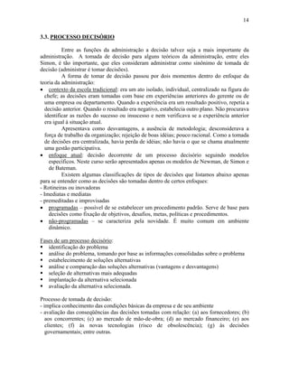 14
3.3. PROCESSO DECISÓRIO
Entre as funções da administração a decisão talvez seja a mais importante da
administração. A tomada de decisão para alguns teóricos da administração, entre eles
Simon, é tão importante, que eles consideram administrar como sinônimo de tomada de
decisão (administrar é tomar decisões).
A forma de tomar de decisão passou por dois momentos dentro do enfoque da
teoria da administração:
• contexto da escola tradicional: era um ato isolado, individual, centralizado na figura do
chefe; as decisões eram tomadas com base em experiências anteriores do gerente ou de
uma empresa ou departamento. Quando a experiência era um resultado positivo, repetia a
decisão anterior. Quando o resultado era negativo, estabelecia outro plano. Não procurava
identificar as razões do sucesso ou insucesso e nem verificava se a experiência anterior
era igual à situação atual.
Apresentava como desvantagens, a ausência de metodologia; desconsiderava a
força de trabalho da organização; rejeição de boas idéias; pouco racional. Como a tomada
de decisões era centralizada, havia perda de idéias; não havia o que se chama atualmente
uma gestão participativa.
• enfoque atual: decisão decorrente de um processo decisório seguindo modelos
específicos. Neste curso serão apresentados apenas os modelos de Newman, de Simon e
de Bateman.
Existem algumas classificações de tipos de decisões que listamos abaixo apenas
para se entender como as decisões são tomadas dentro de certos enfoques:
- Rotineiras ou inovadoras
- Imediatas e mediatas
- premeditadas e improvisadas
• programadas – possível de se estabelecer um procedimento padrão. Serve de base para
decisões como fixação de objetivos, desafios, metas, políticas e procedimentos.
• não-programadas – se caracteriza pela novidade. É muito comum em ambiente
dinâmico.
Fases de um processo decisório:
$ identificação do problema
$ análise do problema, tomando por base as informações consolidadas sobre o problema
$ estabelecimento de soluções alternativas
$ análise e comparação das soluções alternativas (vantagens e desvantagens)
$ seleção de alternativas mais adequadas
$ implantação da alternativa selecionada
$ avaliação da alternativa selecionada.
Processo de tomada de decisão:
- implica conhecimento das condições básicas da empresa e de seu ambiente
- avaliação das conseqüências das decisões tomadas com relação: (a) aos fornecedores; (b)
aos concorrentes; (c) ao mercado de mão-de-obra; (d) ao mercado financeiro; (e) aos
clientes; (f) às novas tecnologias (risco de obsolescência); (g) às decisões
governamentais; entre outras.
 