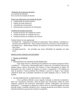 15
Elementos de um processo decisório:
a) a incerteza do ambiente
b) os recursos do tomador de decisão
Fatores que influenciam uma tomada de decisão:
• complexidade do mundo moderno
• redução do tempo disponível
• velocidade das comunicações
• melhoramentos nos processo de informação.
Condições de tomada de decisões:
• tomada de decisão sob condição de certeza
• tomada de decisão em condições de risco
• tomada de decisão em condições de incerteza.
Funções básicas de uma organização:
- atividades-fim – dependem da atividade da organização. Numa indústria, a produção e o
marketing são atividades-fim. Numa empresa comercial, marketing é uma atividade-fim.
- atividades-meio – administração finanças, de materiais, de recursos humanos, de serviços,
entre outras.
- atividades-quase-fim – são atividades que temos dificuldade de enquadrar nos tipos
acima.
MODELOS DE TOMADA DE DECISÕES:
I – Modelo de NEWMAN
Etapas:
1. DIAGNÓSTICO OU DEFINIÇÃO DO PROBLEMA
Nesta etapa interessa a identificação do problema com resposta à pergunta “Qual é
o problema?”. A base para a determinação pode se basear em: (a) relatórios internos que
apontam pontos críticos; (b) pressões dos clientes; (c) fraco desempenho de órgãos; (d)
reclamações dos altos escalões da empresa; (e) metas e cronogramas; e (f) mudança na
linha de produtos. Comum problema bem definido é possível se chegar a uma solução
compatível desde que examinadas alternativas de modo adequado como se verifica em
seguida.
2. PLANEJAMENTO DE ALTERNATIVAS / SOLUÇÕES
Com o problema definido o passo seguinte é planejar as alternativas podendo-se
partir das: experiências anteriores; exame da prática dos concorrentes; prática de outras
empresas; sugestões dos envolvidos: fornecedores, clientes, empregados, num processo
participativo. A concepção de alternativas criativas deve ser uma preocupação por quem
pretende chegar a resultado satisfatório com a pesquisa pessoal de novas idéias e com uma
atmosfera permissiva que procure incentivar as sugestões.
 