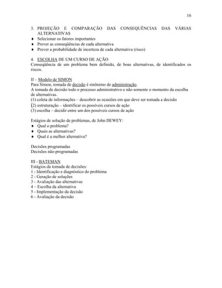 16
3. PROJEÇÃO E COMPARAÇÃO DAS CONSEQUÊNCIAS DAS VÁRIAS
ALTERNATIVAS
♦ Selecionar os fatores importantes
♦ Prever as conseqüências de cada alternativa
♦ Prever a probabilidade de incerteza de cada alternativa (risco)
4. ESCOLHA DE UM CURSO DE AÇÃO
Conseqüência de um problema bem definido, de boas alternativas, de identificados os
riscos.
II – Modelo de SIMON
Para Simon, tomada de decisão é sinônimo de administração.
A tomada de decisão todo o processo administrativo e não somente o momento da escolha
de alternativas.
(1) coleta de informações – descobrir as ocasiões em que deve ser tomada a decisão
(2) estruturação – identificar os possíveis cursos de ação
(3) escolha – decidir entre um dos possíveis cursos de ação
Estágios de solução de problemas, de John DEWEY:
♦ Qual o problema?
♦ Quais as alternativas?
♦ Qual é a melhor alternativa?
Decisões programadas
Decisões não-programadas
III - BATEMAN
Estágios da tomada de decisões:
1 - Identificação e diagnóstico do problema
2 - Geração de soluções
3 - Avaliação das alternativas
4 – Escolha da alternativa
5 - Implementação da decisão
6 - Avaliação da decisão
 