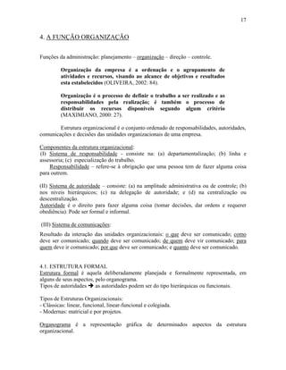 17
4. A FUNÇÃO ORGANIZAÇÃO
Funções da administração: planejamento – organização – direção – controle.
Organização da empresa é a ordenação e o agrupamento de
atividades e recursos, visando ao alcance de objetivos e resultados
esta estabelecidos (OLIVEIRA, 2002: 84).
Organização é o processo de definir o trabalho a ser realizado e as
responsabilidades pela realização; é também o processo de
distribuir os recursos disponíveis segundo algum critério
(MAXIMIANO, 2000: 27).
Estrutura organizacional é o conjunto ordenado de responsabilidades, autoridades,
comunicações e decisões das unidades organizacionais de uma empresa.
Componentes da estrutura organizacional:
(I) Sistema de responsabilidade - consiste na: (a) departamentalização; (b) linha e
assessoria; (c) especialização do trabalho.
Responsabilidade – refere-se à obrigação que uma pessoa tem de fazer alguma coisa
para outrem.
(II) Sistema de autoridade – consiste: (a) na amplitude administrativa ou de controle; (b)
nos níveis hierárquicos; (c) na delegação de autoridade; e (d) na centralização ou
descentralização.
Autoridade é o direito para fazer alguma coisa (tomar decisões, dar ordens e requerer
obediência). Pode ser formal e informal.
(III) Sistema de comunicações:
Resultado da interação das unidades organizacionais: o que deve ser comunicado; como
deve ser comunicado; quando deve ser comunicado; de quem deve vir comunicado; para
quem deve ir comunicado; por que deve ser comunicado; e quanto deve ser comunicado.
4.1. ESTRUTURA FORMAL
Estrutura formal é aquela deliberadamente planejada e formalmente representada, em
alguns de seus aspectos, pelo organograma.
Tipos de autoridades % as autoridades podem ser do tipo hierárquicas ou funcionais.
Tipos de Estruturas Organizacionais:
- Clássicas: linear, funcional, linear-funcional e colegiada.
- Modernas: matricial e por projetos.
Organograma é a representação gráfica de determinados aspectos da estrutura
organizacional.
 
