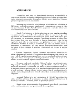2
APRESENTAÇÃO
A formatação deste curso visa abordar temas relacionados à administração de
empresas que estão cada vez mais integrados ao dia-a-dia do profissional de contabilidade.
Muitos dos conceitos apresentados são simples revisão dos tempos acadêmicos. Outros são
apresentados para discussão em primeira mão.
O curso se inicia com uma apresentação das atribuições de um profissional de
O&M, com a localização na estrutura organizacional, e mesmo, com a evolução da O&M
para a estrutura atual de OSM. Nesta fase inicial se apresenta a teoria dos sistemas para
facilitar a apresentação das demais unidades.
Quando Fayol estruturou as funções administrativas como planejar, organizar,
comandar, coordenar e controlar estava definindo a base do conhecimento que ainda
hoje é válida para a administração atual com alguns ajustes. Estava desde aquela época
(início do século XX) reconhecendo que existia a necessidade de planejar as ações a serem
desenvolvidas. Neste curso serão abordados os tipos de planejamento e como eles são
importantes para todas as organizações e em particular, para os profissionais de
contabilidade. O Plano de Contas é a ferramenta que serve de exemplo básico do
planejamento na contabilidade. Será dado destaque ao planejamento estratégico como
instrumento de posicionamento de empresas e profissionais no mercado de serviços
contábeis.
A expressão “Organização, Sistemas e Métodos” será abordada isolando-se para
análise, cada uma destas palavras. A Organização será examinada não como empresa, mas
como a ação de organizar uma empresa, tal como proposto como função administrativa por
Fayol. Será feita a abordagem da função “organizar” com destaque para a divisão de
trabalho, de definir a estrutura organizacional de uma empresa.
Do mesmo modo serão examinados “Sistemas”, palavra que se intercalou entre
“Organização” e “Métodos” que originaram a sigla “O&M” tão conhecida pela grande
maioria dos profissionais. Nesta unidade será tratado do processo de tomada de decisão e
do Sistema de Informações Gerenciais (SIG). Será dado destaque ao enfoque sistêmico de
tal modo a reforçar a idéia da visão aos aspectos internos (sinergia interdepartamental) e
aspectos externos à organização como forma de sobrevivência em um mercado empresarial
competitivo.
A unidade final do curso será a apresentação de “Métodos” de trabalho, com
análise superficial de técnicas de levantamento e de análise, análise do ambiente físico, da
distribuição de trabalho e finalmente, formas de apresentação gráficas.
Durante o curso serão apresentados alguns estudos de casos além de exemplos que
melhor explicitam os assuntos aqui apresentados de forma superficial.
 