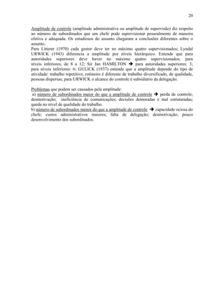20
Amplitude de controle (amplitude administrativa ou amplitude de supervisão) diz respeito
ao número de subordinados que um chefe pode supervisionar pessoalmente de maneira
efetiva e adequada. Os estudiosos do assunto chegaram a conclusões diferentes sobre o
assunto.
Para Litterer (1970) cada gestor deve ter no máximo quatro supervisionados; Lyndal
URWICK (1943) diferencia a amplitude por níveis hierárquico. Entende que para
autoridades superiores deve haver no máximo quatro supervisionados; para
níveis inferiores, de 8 a 12; Sir Jan HAMILTON % para autoridades superiores: 3;
para níveis inferiores: 6; GULICK (1937) entende que a amplitude depende do tipo de
atividade: trabalho repetitivo, rotineiro é diferente de trabalho diversificado, de qualidade,
pessoas dispersas; para URWICK o alcance do controle é subsidiário da delegação.
Problemas que podem ser causados pela amplitude:
a) número de subordinados maior do que a amplitude de controle % perda de controle;
desmotivação; ineficiência de comunicações; decisões demoradas e mal estruturadas;
queda no nível de qualidade do trabalho.
b) número de subordinados menor do que a amplitude de controle % capacidade ociosa do
chefe; custos administrativos maiores; falta de delegação; desmotivação; pouco
desenvolvimento dos subordinados.
 