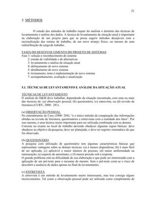 21
5. MÉTODOS
O estudo dos métodos de trabalho requer do analista o domínio das técnicas de
levantamento e análise dos dados. A técnica de levantamento da situação atual é importante
na elaboração de um projeto para que se possa sugerir métodos desejáveis com a
racionalização das rotinas de trabalho, de um novo arranjo físico, ou mesmo de uma
redistribuição da carga de trabalho.
FASES DO DESENVOLVIMENTO DO PROJETO DE SISTEMAS
Fase 1: seleção e reconhecimento do sistema
2: estudo de viabilidade e de alternativas
3: levantamento e análise da situação atual
4: delineamento do novo sistema
5: detalhamento do novo sistema
6: treinamento, teste e implementação do novo sistema
7: acompanhamento, avaliação e atualização
5.1. TÉCNICAS DE LEVANTAMENTO E ANÁLISE DA SITUAÇÃO ATUAL
TÉCNICAS DE LEVANTAMENTO
O analista de O&M deve trabalhar, dependendo da situação encontrada, com uma ou mais
das técnicas de: (a) observação pessoal; (b) questionário; (c) entrevista; ou (d) revisão de
literatura (CURY, 2000: 281).
(a) OBSERVAÇÃO PESSOAL
No entendimento de Cury (2000: 284), “é o único método de comparação das informações
obtidas na revisão de literatura, questionários e entrevistas com a realidade dos fatos”. Por
isso mesmo, é uma técnica muito importante para ser utilizada combinada com as demais.
Consiste no exame no local de trabalho devendo obedecer algumas regras básicas: deve
obedecer ao objetivo da pesquisa; deve ser planejada; e deve ter registro sistemático do que
for observado.
(b) QUESTIONÁRIO
A pesquisa com utilização de questionário tem algumas características básicas que
representam vantagens sobre as demais técnicas: (a) é menos dispendiosa; (b) é mais fácil
de ser aplicada; (c) aplicável a maior número de pessoas; (d) maior uniformidade na
mensuração; (e) aspecto do anonimato; e (f) menor pressão sob a resposta.
O grande problema está na dificuldade de sua elaboração o que pode ser minimizado com a
aplicação de um pré-teste para o reexame do mesmo. Sem o pré-teste corre-se o risco de
descobrir a ausência de dados apenas no final do levantamento.
(c) ENTREVISTA
A entrevista é um método de levantamento muito interessante, mas traz consigo alguns
inconvenientes. Tal como a observação pessoal pode ser utilizada como complemento de
 