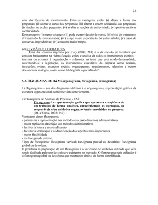 22
uma das técnicas de levantamento. Entre as vantagens, estão: (i) alterar a forma das
perguntas; (ii) alterar o curso das perguntas; (iii) alterar a ordem seqüencial das perguntas;
(iv) incluir ou excluir perguntas; (v) avaliar as reações do entrevistado; (vi) pode-se motivar
o entrevistado.
Desvantagens: (i) menor alcance; (ii) pode ocorrer desvio de curso; (iii) risco de tratamento
diferenciado de entrevistados; (iv) exige maior capacitação do entrevistador; (v) risco de
conversas improdutivas; (vi) consome maior tempo.
(d) REVISÃO DE LITERATURA
Uma das técnicas sugerida por Cury (2000: 281) é a da revisão de literatura que
consiste basicamente na “identificação, coleta e análise de todos os instrumentos escritos –
internos ou externos à organização – referentes ao tema que está sendo desenvolvido,
salientando-se a legislação, os instrumentos executivos da empresa como normas,
instruções, rotinas, estatutos sociais, organogramas, regulamentos, relatórios e outros
documentos análogos, assim como bibliografia especializada”.
5.2. DIAGRAMAS DE O&M (organograma, fluxograma, cronograma)
1) Organograma – um dos diagramas utilizado é o organograma, representação gráfica da
estrutura organizacional conforme visto anteriormente.
2) Fluxograma de Análises de Processo - FAP
Fluxograma é a representação gráfica que apresenta a seqüência de
um trabalho de forma analítica, caracterizando as operações, os
responsáveis e/ou unidades organizacionais envolvidas no processo.
(OLIVEIRA, 2002: 257)
Vantagens de um fluxograma:
- padronizar a representação dos métodos e os procedimentos administrativos
- maior rapidez na descrição dos métodos administrativos
- facilitar a leitura e o entendimento
- facilitar a localização e a identificação dos aspectos mais importantes
- maior flexibilidade
- melhor grau de análise.
Tipos de fluxograma: fluxograma vertical; fluxograma parcial ou descritivo; fluxograma
global ou de coluna.
O problema na preparação de um fluxograma é a variedade de símbolos utilizada que vem
sendo facilitada pelo uso de software existentes no mercado. O fluxograma mais utilizado é
o fluxograma global ou de coluna que mostramos abaixo de forma simplificada.
 