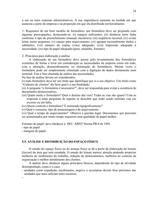 24
a um ou mais sistemas administrativos. A sua importância aumenta na medida em que
aumenta o porte da empresa e na proporção em que ela distribuída territorialmente.
1- Requisitos de um bom modelo de formulário: um formulário deve ser projetado com
algumas preocupações, destacando-se: (i) espaços suficientes; (ii) distância entre linha
conforme o tipo de preenchimento (manual, mecânico); (iii) seqüência racional; (iv) evitar
letras muito pequenas; (v) espaço para arquivamento; (vi) agrupar racionalmente títulos e
subtítulos; (vii) número de cópias (vias) adequado; (viii) impressão adequada à
necessidade; (ix) tipo de papel adequado (peso, tamanho, formato).
2- Princípios para elaboração e análise
A elaboração de um formulário deve passar pelo levantamento dos formulários
existentes de forma a levar em consideração as necessidades da empresa como um todo,
com a alteração, desmembramento ou eliminação de formulários. Muitas vezes o
formulário pode ser simplesmente eliminado com a digitação de dados diretamente num
terminal. Esta é fase chamada de análise das necessidades.
Na fase de análise devem ser considerados:
(i) todo formulário deve ter um título que identifique por si o seu objetivo. Um título como
“Cadastro de clientes” diz bem qual é a sua finalidade;
(ii) A pergunta “o formulário é necessário?”, deve ser respondida para evitar a existência de
documentos desnecessários;
(iii) Quem emite o formulário? Qual o destino das vias? Todas as vias são iguais? Com as
respostas a estas perguntas de repente se descobre que estão sendo emitidas vias em
excesso ou em falta;
(iv) Quem controla o formulário? É numerado tipograficamente?
(v) Qual o consumo, tipo de armazenagem e de arquivamento.
(vi) Qual o tempo de arquivamento? Observa a questão legal. Documentos que precisam
ser armazenados por muito tempo requerem uma qualidade do papel melhor.
Formato do papel: deve obedecer à ISO / ABNT Norma PB-4 de 1945.
- tipo de papel
- margens do papel.
5.5. ANÁLISE E DISTRIBUIÇÃO DO ESPAÇO FÍSICO
O estudo do espaço físico ou do arranjo físico se dá a partir da elaboração do leiaute
(layout) da área que será estudada. O estudo do leiaute merece atenção podendo propiciar
melhoria do rendimento do trabalho, redução de deslocamentos, melhoria no controle da
organização e melhor atendimento dos clientes.
A análise deve obedecer alguns princípios básicos, dependendo do tipo de atividade
desempenhado, como é o caso:
- unidades como expedição, recebimento, arquivo e secretarias devem ficar próximos das
unidades que mais utilizam estes recursos;
-
 