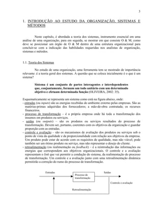 3
1. INTRODUÇÃO AO ESTUDO DA ORGANIZAÇÃO, SISTEMAS E
MÉTODOS
Neste capítulo, é abordada a teoria dos sistemas, instrumento essencial em uma
análise de uma organização, para em seguida, se mostrar em que consiste O & M, como
deve se posicionar um órgão de O & M dentro de uma estrutura organizacional para
concluir-se com a indicação das habilidades requeridas nos analistas de organização,
sistemas e métodos.
1.1. Teoria dos Sistemas
No estudo de uma organização, uma ferramenta tem se mostrado de importância
relevante: é a teoria geral dos sistemas. A questão que se coloca inicialmente é o que é um
sistema?
Sistema é um conjunto de partes interagentes e interdependentes
que, conjuntamente, formam um todo unitário com um determinado
objetivo e efetuam determinada função (OLIVEIRA, 2002: 35).
Esquematicamente se representa um sistema como está na figura abaixo, onde:
- entradas (ou inputs) são as energias recebidas do ambiente externo pelas empresas. São as
matérias-primas adquiridas dos fornecedores; a mão-de-obra contratada; os recursos
financeiros.
- processo de transformação – é a própria empresa onde há toda a transformação dos
insumos em produtos ou serviços.
- saídas (ou outputs) – são os produtos ou serviços resultados do processo de
transformação. Devem ser, portanto, coerentes com os objetivos da organização e guardar
proporção com as entradas.
- controle e avaliação – são os mecanismos de avaliação dos produtos ou serviços sob o
ponto de vista da qualidade e da proporcionalidade com relação aos objetivos da empresa.
Um produto pode estar de acordo com os requisitos de qualidade, mas não viável; pode
também ser um ótimo produto ou serviço, mas não representar o desejo do cliente.
- retroalimentação (ou realimentação ou feedback) – é a reintrodução das informações ou
energias que correspondem aos objetivos organizacionais. O controle e a avaliação
representam o link que vai permitir a condução do sistema, da realimentação do processo
de transformação. Um controle e a avaliação junto com uma retroalimentação dinâmica
permitirão a correção do rumo do processo de transformação.
Entradas Saídas
Controle e avaliação
Retroalimentação
Processo de
transformação
 