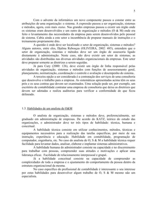 5
Com o advento da informática um novo componente passou a constar entre as
atribuições de uma organização: o sistema. A expressão passou a ser organização, sistemas
e métodos, agora, com mais status. Nas grandes empresas passou a existir um órgão onde
os sistemas eram desenvolvidos e um outro de organização e métodos (O & M) onde era
feito o levantamento das necessidades da empresa para serem desenvolvidos pelo pessoal
de sistema. Cabia ainda a este setor a incumbência de preparar manuais de instruções e o
treinamento propriamente dito.
A questão é onde deve ser localizado o setor de organização, sistemas e métodos?
Alguns autores, entre eles, Djalma Rebouças (OLIVEIRA, 2002: 485), entendem que o
setor de organização, sistemas e métodos deve ser um órgão de assessoria ligado
diretamente à administração. Neste caso, não deve existir um setor de sistemas; as
atividades são distribuídas nas diversas atividades organizacionais da empresas. Este setor
deve preparar somente as diretrizes a serem seguidas.
Já para Cury (2000: 126), deve existir um órgão de linha responsável pelas
atividades de organização, sistemas e métodos com funções de assessoramento geral,
planejamento, normatização, coordenação e controle e avaliação e desempenho do sistema..
A terceira opção a ser considerada é a contratação dos serviços de uma consultoria
que desenvolve o trabalho para a empresa. As sistemáticas apresentadas acima têm os seus
prós e os seus contras que devem ser examinados. Uma solução pode ser, por exemplo, um
escritório de contabilidade contratar uma empresa de consultoria que deixa as diretrizes que
devem ser adotadas e realiza auditorias para verificar a conformidade do que ficou
delineado.
1.3. Habilidades de um analista de O&M
O analista de organização, sistemas e métodos deve, preferencialmente, ser
graduado em administração de empresas. De acordo do KATZ, teórico do estudo das
organizações, o administrador deve ter três tipos de habilidade: técnica, humana e
conceitual.
A habilidade técnica consiste em utilizar conhecimentos, métodos, técnicas e
equipamentos necessários para a realização das tarefas específicas, por meio de sua
instrução, experiência e educação. Habilidade em contabilidade, programação de
computador, engenharia, etc. No caso do analista de O, S & M a habilidade técnica requer
facilidade para levantar dados, analisar, elaborar e implantar sistemas administrativos.
A habilidade humana do administrador consiste na capacidade e no discernimento
para trabalhar com pessoas, compreender suas atitudes e motivações e aplicar uma
liderança eficaz. Facilidade de relacionamento interpessoal e grupal.
Já a habilidade conceitual consiste na capacidade de compreender as
complexidades de toda a empresa e o ajustamento do comportamento da pessoa dentro da
estrutura organizacional da mesma.
No caso específico do profissional de contabilidade é interessante o seu interesse
por estas habilidades para desenvolver algum trabalho de O, S & M mesmo não um
especialista.
 