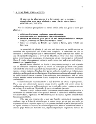 6
2. A FUNÇÃO PLANEJAMENTO
O processo de planejamento é a ferramenta que as pessoas e
organizações usam para administrar suas relações com o futuro
(MAXIMIANO, 2000: 175).
Pode-se conceituar planejamento de várias formas, entre elas, pode-se dizer que
planejar é:
! definir os objetivos ou resultados a serem alcançados;
! definir os meios para possibilitar a relação de resultados;
! interferir na realidade, para passar de uma situação conhecida a situação
desejada, dentro de um intervalo definido de tempo;
! tomar no presente, as decisões que afetem o futuro, para reduzir sua
incerteza.
A necessidade de planejar é cada vez mais importante na medida em que as
atividades das organizações vão ficando mais complexas. A velocidade em que os
ambientes se alteram requerem que os administradores estejam cada vez mais atentos ao
que está ocorrendo sob pena de se envolver em dificuldades. Isto é válido para o industrial,
para o comerciante, para as empresas prestadoras de serviço e mesmo para o profissional
liberal. É preciso saber como está a situação atual, o ponto para onde se pretende chegar e
como chegar e quando chegar.
Quando formos examinar em detalhe o planejamento estratégico, será mostrado
que em ambientes complexos, típicos de setores de tecnologia que muda com grande
velocidade há uma maior necessidade de planejamento do que em setor menos dinâmicos
sujeitos a poucas mudanças. Significa dizer que em ambientes complexos, e, portanto, mais
dinâmicos, a elaboração de um planejamento é tarefa mais complicada pelo grande número
de variáveis envolvidas no processo. Já em ambientes menos complexos, pode ser mais
simples podendo mesmo se resumira fixação de objetivos a serem alcançados sem muito
detalhamento.
Os administradores assumem atitudes as mais diferentes em relação ao planejamento.
Diz-se que um administrador assume atitude proativa quando está sempre atento às
mudanças que ocorrem no ambiente externo à sua organização, muitas vezes como agentes
de mudança deste ambiente. São atitudes de quem está na frente inovando.
No outro extremo, estão as atitudes reativas dos administradores que pretendem a
estabilidade do ambiente como se ele pudesse dominar as variáveis do ambiente externo.
No quadro abaixo, organizado por Maximiano (2000: 177) estão algumas características
básicas destas atitudes.
Cabe aqui uma ressalva: não se está aqui fazendo a apologia da mudança pela
mudança, mas, a defesa do administrador se manter atento ao que está ocorrendo no
segmento onde atua. Algumas organizações no passado, verdadeiras potências empresariais
de repente sumiram do mercado ou definharam por adotar posturas acomodadas como é o
caso do grupo Matarazzo. Por outro lado, algumas organizações surgiram no mercado de
 