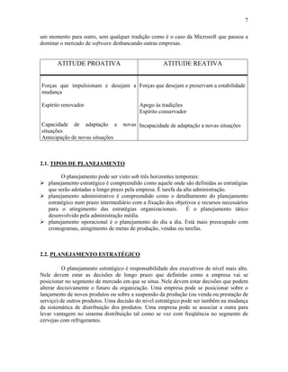 7
um momento para outro, sem qualquer tradição como é o caso da Microsoft que passou a
dominar o mercado de software desbancando outras empresas.
ATITUDE PROATIVA ATITUDE REATIVA
Forças que impulsionam e desejam a
mudança
Espírito renovador
Capacidade de adaptação a novas
situações
Antecipação de novas situações
Forças que desejam e preservam a estabilidade
Apego às tradições
Espírito conservador
Incapacidade de adaptação a novas situações
2.1. TIPOS DE PLANEJAMENTO
O planejamento pode ser visto sob três horizontes temporais:
! planejamento estratégico é compreendido como aquele onde são definidas as estratégias
que serão adotadas a longo prazo pela empresa. É tarefa da alta administração.
! planejamento administrativo é compreendido como o detalhamento do planejamento
estratégico num prazo intermediário com a fixação dos objetivos e recursos necessários
para o atingimento das estratégias organizacionais. É o planejamento tático
desenvolvido pela administração média.
! planejamento operacional é o planejamento do dia a dia. Está mais preocupado com
cronogramas, atingimento de metas de produção, vendas ou tarefas.
2.2. PLANEJAMENTO ESTRATÉGICO
O planejamento estratégico é responsabilidade dos executivos de nível mais alto.
Nele devem estar as decisões de longo prazo que definirão como a empresa vai se
posicionar no segmento de mercado em que se situa. Nele devem estar decisões que podem
alterar decisivamente o futuro da organização. Uma empresa pode se posicionar sobre o
lançamento de novos produtos ou sobre a suspensão da produção (ou venda ou prestação de
serviço) de outros produtos. Uma decisão do nível estratégico pode ser também na mudança
da sistemática de distribuição dos produtos. Uma empresa pode se associar a outra para
levar vantagem no sistema distribuição tal como se vez com freqüência no segmento de
cervejas com refrigerantes.
 