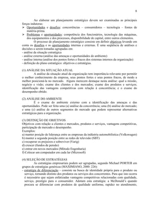 8
Ao elaborar um planejamento estratégico devem ser examinadas as principais
forças indutoras:
! Oportunidades e desafios: concorrências – consumidores – tecnologia – fontes de
matéria-prima.
! Problemas e oportunidades: competência dos funcionários, tecnologia das máquinas,
dos equipamentos e dos processos, disponibilidade de capital, entre outros elementos.
O processo de planejamento estratégico consiste em definir objetivos levando em
conta os desafios e as oportunidades internas e externas. É uma seqüência de análises e
decisões a serem tomadas agrupadas em:
- análise da situação estratégica
- análise externa (análise das ameaças e oportunidades do ambiente)
- análise interna (análise dos pontos fortes e fracos dos sistemas internos da organização)
- definição do plano estratégico: objetivos e estratégias.
(1) ANÁLISE DA SITUAÇÃO ATUAL
A análise da situação atual da organização tem importância relevante por permitir
o melhor conhecimento da empresa, seus pontos fortes e seus pontos fracos, de modo a
melhor posicioná-la no mercado. Alguns merecem destaque nesta análise: qual a missão,
negócio e visão; exame dos clientes e dos mercados; exame dos produtos e serviços;
identificação das vantagens competitivas com relação à concorrência; e o exame do
desempenho obtido.
(2) ANÁLISE DO AMBIENTE
É o exame do ambiente externo com a identificação das ameaças e das
oportunidades. Pode ser feita uma (a) análise da concorrência; uma (b) análise do mercado;
e uma (c) análise de outros segmentos do mercado que podem representar alternativas
estratégicas para a organização.
(3) DEFINIÇÃO DE OBJETIVOS
Objetivos com relação a clientes e mercados, produtos e serviços, vantagens competitivas,
participação de mercado e desempenho.
Exemplos:
a) manter posição de liderança entre as empresas da indústria automobilística (Volkswagen)
b) manter a segunda posição entre as redes de televisão (SBT)
c) recuperar os prejuízos e sobreviver (Varig)
d) crescer (fundos de pensão)
e) entrar em novos mercados (Método Engenharia)
f) Colocar um computador em cada lar (Microsoft)
(4) SELEÇÃO DE ESTRATÉGIAS
As estratégias empresariais podem ser agrupadas, segundo Michael PORTER em
grupos de estratégias genéricas (MAXIMIANO, 2000: 226):
- estratégia de diferenciação – consiste na busca de identidade própria para o produto ou
serviço, tornando distinto dos produtos ou serviços dos concorrentes. Para que isto ocorra
é necessário que sejam enfatizadas vantagens competitivas relacionadas com qualidade,
serviço, prestígio para o consumidor. Adotam esta estratégia: a McDonald’s quando
procura se diferenciar com produtos de qualidade uniforme, rapidez no atendimento,
 