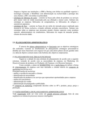 9
limpeza e higiene nas instalações; a IBM e Boeing com ênfase na qualidade superior e
tecnologia avançada; a Montblanc com diferenciação na exclusividade e prestígio dos
seus clientes; a BIC com ênfase na praticidade.
- estratégia de liderança de custo – consiste na busca pela oferta de produtos ou serviços
pelo menor valor de venda ocasionada pela sua obtenção a menor custo. Adotam esta
estratégia as empresas fabricantes de computadores, os fabricantes de relógios e
automóveis japoneses.
- estratégia de foco – consiste na busca de um nicho de mercado pouco explorado para
dominá-lo de forma exclusiva, evitando enfrentar acirrada concorrência. Adotam esta
estratégia todas as empresas que procuram atender clientes especiais como produtos
naturais, administradores de condomínios, fabricantes de roupas de tamanho grande,
clientes da terceira idade.
2.3. PLANEJAMENTO ADMINISTRATIVO
É através dos planos administrativos ou funcionais que os objetivos estratégicos
são realizados. Consiste no detalhamento do planejamento estratégico procurando-se
detalhar por áreas funcionais sem esquecer de que cada destes planos devem guardar entre
si a idéia de objetivo comum numa visão holística dos objetivos empresariais.
(1) PLANEJAMENTO NAS ÁREAS FUNCIONAIS
Sugere-se a adoção de uma estrutura do planejamento de acordo com a seguinte
estrutura, variando de acordo com as necessidades da empresa: (a) Marketing; (b)
Desenvolvimento de produtos; (c) Produção; (d) Finanças; e (e) Recursos humanos.
Como exemplo, o plano de MARKETING tem a tarefa básica de definir a forma
de relacionamento da empresa com seus mercados e clientes através do composto de
marketing (marketing mix).
Principais tarefas de marketing:
- análise e escolha de mercados e clientes
- identificação de necessidades
- identificação de produtos e/ou serviços que representam oportunidades para a empresa
- análise da concorrência
- administração de vendas
- administração da propaganda e publicidade.
O composto de marketing compreende decisões sobre os 4P’s: produto, preço, praça e
promoção.
(2) VISÃO SISTÊMICA DO PLANEJAMENTO ADMINISTRATIVO
Toda organização pode ser vista como um grande processo principal, feito de uma
seqüência ou sistema de processos menores interligados.
 