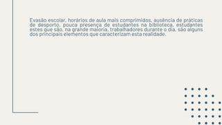 Evasão escolar, horários de aula mais comprimidos, ausência de práticas
de desporto, pouca presença de estudantes na biblioteca, estudantes
estes que são, na grande maioria, trabalhadores durante o dia, são alguns
dos principais elementos que caracterizam esta realidade.
 