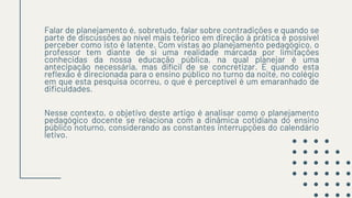 Falar de planejamento é, sobretudo, falar sobre contradições e quando se
parte de discussões ao nível mais teórico em direção à prática é possível
perceber como isto é latente. Com vistas ao planejamento pedagógico, o
professor tem diante de si uma realidade marcada por limitações
conhecidas da nossa educação pública, na qual planejar é uma
antecipação necessária, mas difícil de se concretizar. E quando esta
reflexão é direcionada para o ensino público no turno da noite, no colégio
em que esta pesquisa ocorreu, o que é perceptível é um emaranhado de
dificuldades.
Nesse contexto, o objetivo deste artigo é analisar como o planejamento
pedagógico docente se relaciona com a dinâmica cotidiana do ensino
público noturno, considerando as constantes interrupções do calendário
letivo.
 