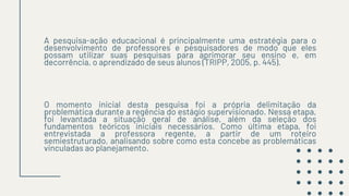 A pesquisa-ação educacional é principalmente uma estratégia para o
desenvolvimento de professores e pesquisadores de modo que eles
possam utilizar suas pesquisas para aprimorar seu ensino e, em
decorrência, o aprendizado de seus alunos (TRIPP, 2005, p. 445).
O momento inicial desta pesquisa foi a própria delimitação da
problemática durante a regência do estágio supervisionado. Nessa etapa,
foi levantada a situação geral de análise, além da seleção dos
fundamentos teóricos iniciais necessários. Como última etapa, foi
entrevistada a professora regente, a partir de um roteiro
semiestruturado, analisando sobre como esta concebe as problemáticas
vinculadas ao planejamento.
 