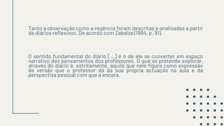 Tanto a observação como a regência foram descritas e analisadas a partir
de diários reflexivos. De acordo com Zabalza (1994, p. 91),
O sentido fundamental do diário [...] é o de ele se converter em espaço
narrativo dos pensamentos dos professores. O que se pretende explorar,
através do diário é, estritamente, aquilo que nele figura como expressão
da versão que o professor dá da sua própria actuação na aula e da
perspectiva pessoal com que a encara.
 