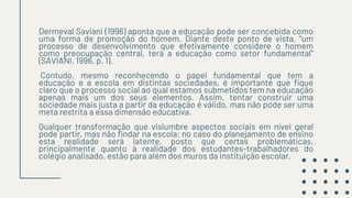 Dermeval Saviani (1996) aponta que a educação pode ser concebida como
uma forma de promoção do homem. Diante deste ponto de vista, “um
processo de desenvolvimento que efetivamente considere o homem
como preocupação central, terá a educação como setor fundamental”
(SAVIANI, 1996, p. 1).
Contudo, mesmo reconhecendo o papel fundamental que tem a
educação e a escola em distintas sociedades, é importante que fique
claro que o processo social ao qual estamos submetidos tem na educação
apenas mais um dos seus elementos. Assim, tentar construir uma
sociedade mais justa a partir da educação é válido, mas não pode ser uma
meta restrita a essa dimensão educativa.
Qualquer transformação que vislumbre aspectos sociais em nível geral
pode partir, mas não findar na escola; no caso do planejamento de ensino
esta realidade será latente, posto que certas problemáticas,
principalmente quanto à realidade dos estudantes-trabalhadores do
colégio analisado, estão para além dos muros da instituição escolar.
 