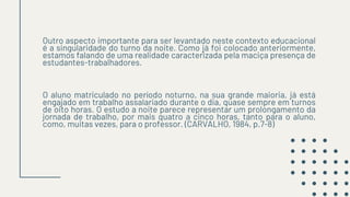 Outro aspecto importante para ser levantado neste contexto educacional
é a singularidade do turno da noite. Como já foi colocado anteriormente,
estamos falando de uma realidade caracterizada pela maciça presença de
estudantes-trabalhadores.
O aluno matriculado no período noturno, na sua grande maioria, já está
engajado em trabalho assalariado durante o dia, quase sempre em turnos
de oito horas. O estudo a noite parece representar um prolongamento da
jornada de trabalho, por mais quatro a cinco horas, tanto para o aluno,
como, muitas vezes, para o professor. (CARVALHO, 1984, p.7-8)
 