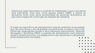 diferenças estão vinculadas à condição de trabalhador a que o estudante
está submetido. Para eles, como aponta Caldart (1988), a escola se
apresenta muito mais como possibilidade de ascensão econômica, do
que como espaço de construção de relações de cidadania.
A noção da importância do planejamento está tão presente na sociedade
que, de certa forma, o ato de planejar se justifica por si mesmo como uma
forma das organizações sociais e seus indivíduos sobreviverem. Segundo
Menegolla e Sant’Anna (1993), a questão do planejamento está presente
desde o homem primitivo, e a relação entre o ato de pensar e o de planejar
estão diretamente vinculadas.
 