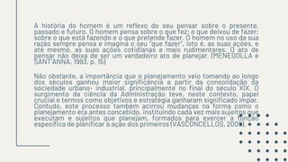 A história do homem é um reflexo do seu pensar sobre o presente,
passado e futuro. O homem pensa sobre o que fez; o que deixou de fazer;
sobre o que está fazendo e o que pretende fazer. O homem no uso da sua
razão sempre pensa e imagina o seu “que fazer”, isto é, as suas ações, e
até mesmo, as suas ações cotidianas e mais rudimentares. O ato de
pensar não deixa de ser um verdadeiro ato de planejar. (MENEGOLLA e
SANT’ANNA, 1993, p. 15)
Não obstante, a importância que o planejamento veio tomando ao longo
dos séculos ganhou maior significância a partir da consolidação da
sociedade urbano- industrial, principalmente no final do século XIX. O
surgimento da ciência da Administração teve, neste contexto, papel
crucial e termos como objetivos e estratégia ganharam significado ímpar.
Contudo, este processo também acirrou mudanças na forma como o
planejamento era antes concebido, instituindo cada vez mais sujeitos que
executam e sujeitos que planejam, formados para exercer a função
específica de planificar a ação dos primeiros (VASCONCELLOS, 2009).
 
