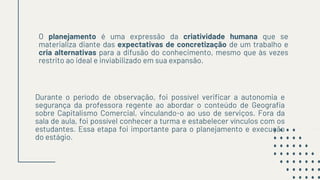 O planejamento é uma expressão da criatividade humana que se
materializa diante das expectativas de concretização de um trabalho e
cria alternativas para a difusão do conhecimento, mesmo que às vezes
restrito ao ideal e inviabilizado em sua expansão.
Durante o período de observação, foi possível verificar a autonomia e
segurança da professora regente ao abordar o conteúdo de Geografia
sobre Capitalismo Comercial, vinculando-o ao uso de serviços. Fora da
sala de aula, foi possível conhecer a turma e estabelecer vínculos com os
estudantes. Essa etapa foi importante para o planejamento e execução
do estágio.
 