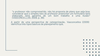 “o professor não comprometido, não há proposta de plano que seja boa;
considerar que o simples fato do professor preencher um formulário bem
elaborado será garantia de um bom trabalho é uma ilusão!”
(VASCONCELLOS, 2009, p. 38).
A partir de uma perspectiva de categorização, Vasconcellos (2009)
identifica três tipos básicos de planejamento que,
 
